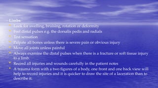 Limbs
• Look for swelling, bruising, rotation or deformity
• Feel distal pulses e.g. the dorsalis pedis and radials
• Test sensation
• Palpate all bones unless there is severe pain or obvious injury
• Move all joints unless painful
• Always examine the distal pulses when there is a fracture or soft tissue injury
to a limb.
• Record all injuries and wounds carefully in the patient notes
• A trauma form with a two figures of a body, one front and one back view will
help to record injuries and it is quicker to draw the site of a laceration than to
describe it.
 