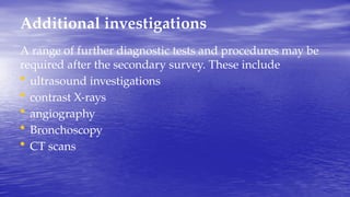 Additional investigations
A range of further diagnostic tests and procedures may be
required after the secondary survey. These include
• ultrasound investigations
• contrast X-rays
• angiography
• Bronchoscopy
• CT scans
 