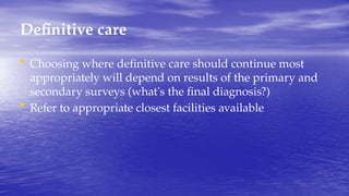 Definitive care
• Choosing where definitive care should continue most
appropriately will depend on results of the primary and
secondary surveys (what's the final diagnosis?)
• Refer to appropriate closest facilities available
 