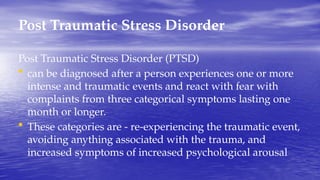 Post Traumatic Stress Disorder
Post Traumatic Stress Disorder (PTSD)
• can be diagnosed after a person experiences one or more
intense and traumatic events and react with fear with
complaints from three categorical symptoms lasting one
month or longer.
• These categories are - re-experiencing the traumatic event,
avoiding anything associated with the trauma, and
increased symptoms of increased psychological arousal
 