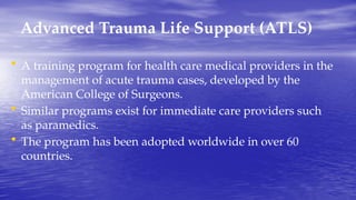 Advanced Trauma Life Support (ATLS)
• A training program for health care medical providers in the
management of acute trauma cases, developed by the
American College of Surgeons.
• Similar programs exist for immediate care providers such
as paramedics.
• The program has been adopted worldwide in over 60
countries.
 