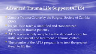Advanced Trauma Life Support (ATLS)
• Zambia Trauma Course by the Surgical Society of Zambia
(SSZ)
• Its goal is to teach a simplified and standardized
approach to trauma patients.
• ATLS is now widely accepted as the standard of care for
initial assessment and treatment in trauma centres.
• The premise of the ATLS program is to treat the greatest
threat to life first.
 