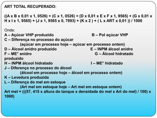 ART TOTAL RECUPERADO:

((A x B x 0,01 x 1, 0526) + (C x 1, 0526) + (D x 0,01 x E x F x 1, 9565) + (G x 0,01 x
H x I x 1, 9565) + (J x 1, 9565 x 0, 7893) + (K x 2 ) + ( L x ART x 0,01 )) / 1000

Onde:
A – Açúcar VHP produzido                         B – Pol açúcar VHP
C – Diferença no processo do açúcar
         (açúcar em processo hoje – açúcar em processo ontem)
D – Álcool anidro produzido                     E – INPM álcool anidro
F – ME° anidro                                     G – Álcool hidratado
produzido
H – INPM álcool hidratado                       I – ME° hidratado
J – Diferença no processo do álcool
         (álcool em processo hoje – álcool em processo ontem)
K – Levedura produzida
L – Diferença do mel em estoque
         (Art mel em estoque hoje – Art mel em estoque ontem)
Art mel = (((57, 415 x altura do tanque x densidade do mel x Art do mel) / 100) x
1000)
 