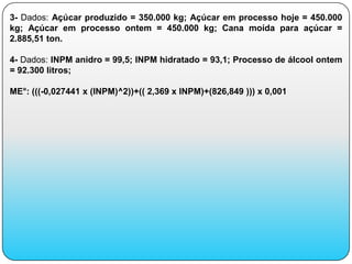 3- Dados: Açúcar produzido = 350.000 kg; Açúcar em processo hoje = 450.000
kg; Açúcar em processo ontem = 450.000 kg; Cana moída para açúcar =
2.885,51 ton.

4- Dados: INPM anidro = 99,5; INPM hidratado = 93,1; Processo de álcool ontem
= 92.300 litros;

ME°: (((-0,027441 x (INPM)^2))+(( 2,369 x INPM)+(826,849 ))) x 0,001
 