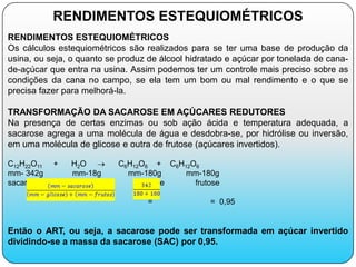 RENDIMENTOS ESTEQUIOMÉTRICOS
RENDIMENTOS ESTEQUIOMÉTRICOS
Os cálculos estequiométricos são realizados para se ter uma base de produção da
usina, ou seja, o quanto se produz de álcool hidratado e açúcar por tonelada de cana-
de-açúcar que entra na usina. Assim podemos ter um controle mais preciso sobre as
condições da cana no campo, se ela tem um bom ou mal rendimento e o que se
precisa fazer para melhorá-la.

TRANSFORMAÇÃO DA SACAROSE EM AÇÚCARES REDUTORES
Na presença de certas enzimas ou sob ação ácida e temperatura adequada, a
sacarose agrega a uma molécula de água e desdobra-se, por hidrólise ou inversão,
em uma molécula de glicose e outra de frutose (açúcares invertidos).

C12H22O11   +   H2O        C6H12O6 + C6H12O6
mm- 342g        mm-18g       mm-180g     mm-180g
sacarose          água          glicose    frutose

                                  =               = 0,95


Então o ART, ou seja, a sacarose pode ser transformada em açúcar invertido
dividindo-se a massa da sacarose (SAC) por 0,95.
 
