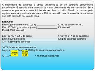 A quantidade de sacarose é obtida utilizando-se de um aparelho denominado
sacarímetro. É retirada uma amostra de cana diretamente de um caminhão. Essa
amostra é processada com intuito de recolher o caldo filtrado e passar pelo
equipamento. A quantidade obtida em 100 ml de caldo nós dá a média de sacarose
que está entrando por lote de cana.

Exemplo:
Em 500g de colmo (cana) 0,5 kg ______________ 350 mL de caldo = 0,35 L
Em 120.000 kg de colmos (cana) _______________ X L de caldo
X = 84.000 L de caldo

Em 100 mL = 0,1 L de caldo ___________________ 17 g = 0, 017 kg de sacarose
Em 84.000 L de caldo ________________________ X kg de sacarose aparente
X = 14.280 kg de sacarose

14,2 t de sacarose aparente / ha
Logo, a produção de 14.280 kg de sacarose corresponde a:

ARTsac =                     = 15.031,58 kg de ART
 