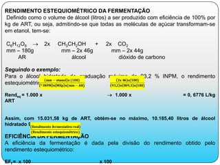 RENDIMENTO ESTEQUIOMÉTRICO DA FERMENTAÇÃO
 Definido como o volume de álcool (litros) a ser produzido com eficiência de 100% por
kg de ART, ou seja, admitindo-se que todas as moléculas de açúcar transformam-se
em etanol, tem-se:

C6H12O6            2x   CH3CH2OH     +     2x CO2
mm – 180g                mm – 2x 46g         mm – 2x 44g
    AR                      álcool             dióxido de carbono

Seguindo o exemplo:
Para o álcool hidratado de graduação máxima de 93,2 % INPM, o rendimento
estequiométrico é de:

Rendeq = 1.000 x                                 1.000 x                = 0, 6776 L/kg
ART


Assim, com 15.031,58 kg de ART, obtém-se no máximo, 10.185,40 litros de álcool
hidratado 93,2° INPM.

EFICIÊNCIA DA FERMENTAÇÃO
A eficiência da fermentação é dada pela divisão do rendimento obtido pelo
rendimento estequiométrico:

EFf = x 100                              x 100
 