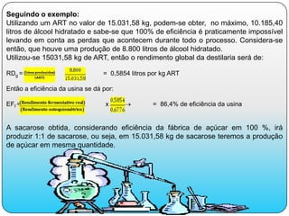 Seguindo o exemplo:
Utilizando um ART no valor de 15.031,58 kg, podem-se obter, no máximo, 10.185,40
litros de álcool hidratado e sabe-se que 100% de eficiência é praticamente impossível
levando em conta as perdas que acontecem durante todo o processo. Considera-se
então, que houve uma produção de 8.800 litros de álcool hidratado.
Utilizou-se 15031,58 kg de ART, então o rendimento global da destilaria será de:

RDg =                             = 0,5854 litros por kg ART

Então a eficiência da usina se dá por:

EFf =                              x 100          = 86,4% de eficiência da usina


A sacarose obtida, considerando eficiência da fábrica de açúcar em 100 %, irá
produzir 1:1 de sacarose, ou seja, em 15.031,58 kg de sacarose teremos a produção
de açúcar em mesma quantidade.
 