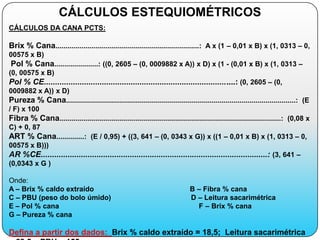 CÁLCULOS ESTEQUIOMÉTRICOS
CÁLCULOS DA CANA PCTS:

Brix % Cana........................................................................: A x (1 – 0,01 x B) x (1, 0313 – 0,
00575 x B)
Pol % Cana......................: ((0, 2605 – (0, 0009882 x A)) x D) x (1 - (0,01 x B) x (1, 0313 –
(0, 00575 x B)
Pol % CE......................................................................................: (0, 2605 – (0,
0009882 x A)) x D)
Pureza % Cana...................................................................................................................: (E
/ F) x 100
Fibra % Cana...............................................................................................................: (0,08 x
C) + 0, 87
ART % Cana..............: (E / 0,95) + ((3, 641 – (0, 0343 x G)) x ((1 – 0,01 x B) x (1, 0313 – 0,
00575 x B)))
AR %CE......................................................................................................: (3, 641 –
(0,0343 x G )

Onde:
A – Brix % caldo extraído                                                      B – Fibra % cana
C – PBU (peso do bolo úmido)                                                   D – Leitura sacarimétrica
E – Pol % cana                                                                   F – Brix % cana
G – Pureza % cana

Defina a partir dos dados: Brix % caldo extraído = 18,5; Leitura sacarimétrica
 