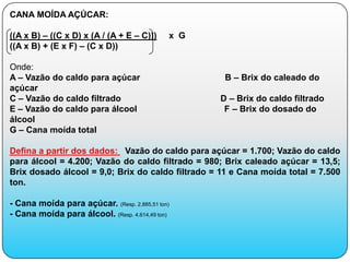 CANA MOÍDA AÇÚCAR:

((A x B) – ((C x D) x (A / (A + E – C)))     x G
((A x B) + (E x F) – (C x D))

Onde:
A – Vazão do caldo para açúcar                      B – Brix do caleado do
açúcar
C – Vazão do caldo filtrado                        D – Brix do caldo filtrado
E – Vazão do caldo para álcool                      F – Brix do dosado do
álcool
G – Cana moída total

Defina a partir dos dados: Vazão do caldo para açúcar = 1.700; Vazão do caldo
para álcool = 4.200; Vazão do caldo filtrado = 980; Brix caleado açúcar = 13,5;
Brix dosado álcool = 9,0; Brix do caldo filtrado = 11 e Cana moída total = 7.500
ton.

- Cana moída para açúcar. (Resp. 2.885,51 ton)
- Cana moída para álcool. (Resp. 4.614,49 ton)
 