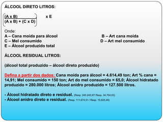 ÁLCOOL DIRETO LITROS:

(A x B)           .        xE
(A x B) + (C x D)

Onde:
A – Cana moída para álcool                                     B – Art cana moída
C – Mel consumido                                              D – Art mel consumido
E – Álcool produzido total

ÁLCOOL RESIDUAL LITROS:

(álcool total produzido – álcool direto produzido)

Defina a partir dos dados: Cana moída para álcool = 4.614,49 ton; Art % cana =
14,91; Mel consumido = 150 ton; Art do mel consumido = 65,0; Álcool hidratado
produzido = 280.000 litros; Álcool anidro produzido = 127.500 litros.

- Álcool hidratado direto e residual. (Resp. 245.245,97/ Resp. 34.754,03)
- Álcool anidro direto e residual. (Resp. 111.674,51 / Resp. 15.825,49)
 