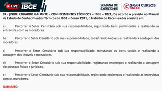 07 - [PROF. EDUARDO GALANTE – CONHECIMENTOS TÉCNICOS – IBGE – 2021] De acordo o previsto no Manual
de Estudo de Conhecimentos Técnicos do IBGE – Censo 2021, o trabalho do Recenseador consiste em:
a) Percorrer o Setor Censitário sob sua responsabilidade, registrando bens patrimoniais e realizando as
entrevistas com os moradores.
b) Percorrer o Setor Censitário sob sua responsabilidade, cadastrando imóveis e realizando a contagem dos
moradores.
c) Percorrer o Setor Censitário sob sua responsabilidade, minutando os bens sociais e realizando a
contagem dos imóveis e moradores.
d) Percorrer o Setor Censitário sob sua responsabilidade, registrando endereços e realizando a contagem
das pessoas físicas e jurídicas.
e) Percorrer o Setor Censitário sob sua responsabilidade, registrando endereços e realizando as entrevistas
com os moradores.
GABARITO:
 