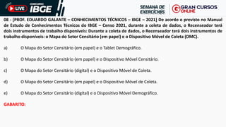 08 - [PROF. EDUARDO GALANTE – CONHECIMENTOS TÉCNICOS – IBGE – 2021] De acordo o previsto no Manual
de Estudo de Conhecimentos Técnicos do IBGE – Censo 2021, durante a coleta de dados, o Recenseador terá
dois instrumentos de trabalho disponíveis: Durante a coleta de dados, o Recenseador terá dois instrumentos de
trabalho disponíveis: o Mapa do Setor Censitário (em papel) e o Dispositivo Móvel de Coleta (DMC).
a) O Mapa do Setor Censitário (em papel) e o Tablet Demográfico.
b) O Mapa do Setor Censitário (em papel) e o Dispositivo Móvel Censitário.
c) O Mapa do Setor Censitário (digital) e o Dispositivo Móvel de Coleta.
d) O Mapa do Setor Censitário (em papel) e o Dispositivo Móvel de Coleta.
e) O Mapa do Setor Censitário (digital) e o Dispositivo Móvel Demográfico.
GABARITO:
 