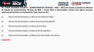 09 - [PROF. EDUARDO GALANTE – CONHECIMENTOS TÉCNICOS – IBGE – 2021] De acordo o previsto no Manual
de Estudo de Conhecimentos Técnicos do IBGE – Censo 2021, o Recenseador contará com alguns recursos
instrucionais durante seu treinamento. Estes recursos são:
a) Manual do Entrevistador e o Manual de Coleta de Dados.
b) Manual do Recenseador e o Manual de Entrevista (digital).
c) Manual do Entrevistador e o Manual Censitário.
d) Manual do Recenseador e o Manual de Demográfico.
e) Manual do Entrevistador e o Manual de Informações Censitárias.
GABARITO:
 