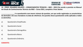 10 - [PROF. EDUARDO GALANTE – CONHECIMENTOS TÉCNICOS – IBGE – 2021] De acordo o previsto no Manual
de Estudo de Conhecimentos Técnicos do IBGE – Censo 2021, complete a frase abaixo:
_______________ é o questionário com menor número de quesitos, em que serão registradas as características
do domicílio e de seus moradores na data de referência. Os quesitos desse questionário serão aplicados a todos
os domicílios.
a) Questionário Simplificado.
b) Questionário Social.
c) Questionário Demográfico.
d) Questionário Básico.
e) Questionário Ordinário.
GABARITO:
 
