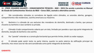 11 - [PROF. EDUARDO GALANTE – CONHECIMENTOS TÉCNICOS – IBGE – 2021] De acordo o previsto no Manual
de Estudo de Conhecimentos Técnicos do IBGE – Censo 2021, assinale a alternativa correta:
a) São considerados cômodos os corredores de ligação entre cômodos, as varandas abertas, garagem,
compartimentos não residenciais, cozinha americana ou mezanino.
b) Banheiro é o cômodo de uso exclusivo dos moradores do domicílio, destinado a banho, que possua:
chuveiro ou banheira e vaso sanitário ou privada.
c) Cômodo é todo compartimento coberto por um teto, limitado por paredes e que seja parte integrante do
domicílio, exceção do banheiro e da cozinha.
d) Por “parede” entende-se a construção horizontal que permite limitar, dividir ou vedar espaços.
e) O cômodo pode existir tanto na parte interna, quanto na parte externa da edificação principal do
domicílio, mas nesse caso tal não será considerada como parte integrante do domicílio.
GABARITO:
 