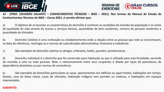 12 - [PROF. EDUARDO GALANTE – CONHECIMENTOS TÉCNICOS – IBGE – 2021]. Nos termos do Manual de Estudo de
Conhecimentos Técnicos do IBGE – Censo 2021, é correto afirmar que:
a) O objetivo de se levantar as características do domicílio é conhecer as condições de moradia da população e os níveis
de qualidade de vida através do acesso a serviços básicos, quantidade de bens existentes, número de pessoas residentes e
quantidade de cômodos.
b) Domicílio Coletivo é uma instituição ou estabelecimento onde a relação entre as pessoas que nele se encontravam,
na data de referência, restringia-se a normas de subordinação administrativa, financeira e trabalhista.
c) São exemplos de domicílio coletivo os abrigos, orfanatos, hotéis, quartéis, penitenciárias.
d) Domicílio individual é o domicílio que foi construído para habitação ou que é utilizado para esta finalidade, servindo
de moradia a uma ou mais pessoas. Nele, o relacionamento entre seus ocupantes é ditado por laços de parentesco, de
dependência doméstica ou por normas de convivência.
e) São exemplos de Domicílios particulares as casas, apartamentos em edifícios ou apart-hotéis, habitações em cortiço,
favelas, casa de baixa classe, casas de cômodos, habitação indígena sem paredes ou malocas, e habitações em espaços
improvisados.
GABARITO:
 