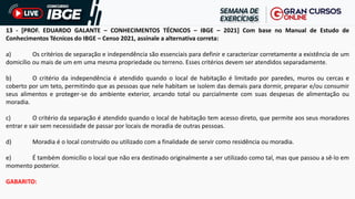 13 - [PROF. EDUARDO GALANTE – CONHECIMENTOS TÉCNICOS – IBGE – 2021] Com base no Manual de Estudo de
Conhecimentos Técnicos do IBGE – Censo 2021, assinale a alternativa correta:
a) Os critérios de separação e independência são essenciais para definir e caracterizar corretamente a existência de um
domicílio ou mais de um em uma mesma propriedade ou terreno. Esses critérios devem ser atendidos separadamente.
b) O critério da independência é atendido quando o local de habitação é limitado por paredes, muros ou cercas e
coberto por um teto, permitindo que as pessoas que nele habitam se isolem das demais para dormir, preparar e/ou consumir
seus alimentos e proteger-se do ambiente exterior, arcando total ou parcialmente com suas despesas de alimentação ou
moradia.
c) O critério da separação é atendido quando o local de habitação tem acesso direto, que permite aos seus moradores
entrar e sair sem necessidade de passar por locais de moradia de outras pessoas.
d) Moradia é o local construído ou utilizado com a finalidade de servir como residência ou moradia.
e) É também domicílio o local que não era destinado originalmente a ser utilizado como tal, mas que passou a sê-lo em
momento posterior.
GABARITO:
 