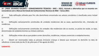 14 - [PROF. EDUARDO GALANTE – CONHECIMENTOS TÉCNICOS – IBGE – 2021]. Assinale a alternativa que se encontra em
consonância com o Manual de Estudo de Conhecimentos Técnicos do IBGE – Censo 2021:
a) Toda edificação utilizada para fins não domiciliares encontrada nos setores censitários é classificada como Imóvel
Comercial.
b) Edificações exclusivamente constituídas de unidades residenciais são as casas, apartamentos etc., chamadas de
residências.
c) Edificações exclusivamente constituídas de unidades não residenciais são as escolas, os postos de saúde, as lojas,
denominadas de estabelecimentos ou imóveis coletivos.
d) Edificações mistas são as que podem conter domicílios, residências, imóveis comerciais e estabelecimentos.
e) Devem ser recenseadas todas as pessoas (inclusive crianças e idosos) que moravam no domicílio na data de
referência: à meia-noite do dia 31 de julho para 1º de agosto de 2021.
GABARITO:
 