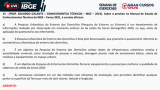 15 - [PROF. EDUARDO GALANTE – CONHECIMENTOS TÉCNICOS – IBGE – 2021]. Sobre o previsto no Manual de Estudo de
Conhecimentos Técnicos do IBGE – Censo 2021, é correto afirmar:
a) A Pesquisa Urbanística do Entorno dos Domicílios (Pesquisa do Entorno ou Entorno) é um levantamento de
informações realizado por observação em momento anterior ao da coleta do Censo Demográfico 2020, ou seja, antes da
aplicação do questionário aos informantes.
b) A Pesquisa Urbanística do Entorno dos Domicílios é feita pelo Recenseador, que preenche o questionário referente às
características urbanísticas do entorno dos domicílios.
c) É um objetivo da Pesquisa do Entorno dos Domicílios coletar dados de infraestrutura urbanística relativa à
acessibilidade universal, como circulação de pessoas e veículos, drenagem pluvial, rede de saneamento básico, coleta de
resíduos e equipamentos no espaço urbano.
d) É um objetivo da Pesquisa do Entorno dos Domicílios fornecer equipamentos e pessoal para melhorar a qualidade da
cobertura da coleta do Censo 2020.
e) As cartesianas consistem em um dos métodos mais eficientes de localização, pois permitem identificar qualquer
ponto na superfície da Terra por meio de dois valores: latitude e longitude.
GABARITO:
 