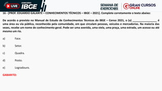 16 - [PROF. EDUARDO GALANTE – CONHECIMENTOS TÉCNICOS – IBGE – 2021]. Complete corretamente o texto abaixo:
De acordo o previsto no Manual de Estudo de Conhecimentos Técnicos do IBGE – Censo 2021, o (a) ________________ é
uma área ou via pública, reconhecida pela comunidade, em que circulam pessoas, veículos e mercadorias. Na maioria das
vezes, recebe um nome de conhecimento geral. Pode ser uma avenida, uma viela, uma praça, uma estrada, um acesso ou até
mesmo um rio.
a) Face.
b) Setor.
c) Quadra.
d) Posto.
e) Logradouro.
GABARITO:
 