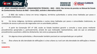 17 - [PROF. EDUARDO GALANTE – CONHECIMENTOS TÉCNICOS – IBGE – 2021]. Nos termos do previsto no Manual de Estudo
de Conhecimentos Técnicos do IBGE – Censo 2021, assinale a alternativa correta:
a) O IBGE não realiza o Censo em terras indígenas, territórios quilombolas e outras áreas habitadas por povos e
comunidades tradicionais.
b) Em terras indígenas, territórios quilombolas e outras áreas habitadas por povos e comunidades tradicionais, as
condições de acesso e percurso são negociadas com as autoridades judiciais.
c) A partir da Convenção OIT nº 169, coube ao Estado brasileiro garantir a consulta a esses povos mediante
procedimentos apropriados e, particularmente, através de suas instituições representativas, cada vez que se antevejam
procedimentos suscetíveis a afetá-los diretamente, tais como as pesquisas do IBGE.
d) Em algumas áreas quilombolas, o Recenseador também precisará ser acompanhado por um policial.
e) Área urbana de alta densidade de edificações é a área urbana ou rural com alta densidade de edificações e imóveis
rurais.
GABARITO:
 