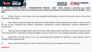18 - [PROF. EDUARDO GALANTE – CONHECIMENTOS TÉCNICOS – IBGE – 2021]. Assinale a alternativa que contém
corretamente um conceito sobre setor censitário previsto no Manual de Estudo de Conhecimentos Técnicos do IBGE – Censo
2021:
a) Núcleo Urbano é a área urbana com baixa densidade de edificações, processos de expansão urbana, áreas verdes
desabitadas, entre outras.
b) Área urbana de baixa densidade de edificações são aglomerações urbanas separadas das cidades e vilas em menos
de 1km ou que, superando essa distância, apresentem características urbanas (loteamento, conjuntos habitacionais e
condomínios).
c) Área rural (exclusive aglomerado) caracteriza-se pelo caráter aglomerado de domicílios, normalmente distantes entre
si não mais que 50 m, e separados da franja das cidades e vilas em mais de 1 km, com a exceção aplicada aos núcleos urbanos .
d) Aglomerado rural são áreas de uso rural caracterizada pela dispersão de domicílios e pela presença usual de
estabelecimentos agropecuários.
e) Setor censitário não especial é o Setor Censitário comum que não se enquadra em nenhum outro tipo.
GABARITO:
 