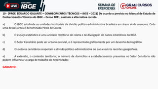 19 - [PROF. EDUARDO GALANTE – CONHECIMENTOS TÉCNICOS – IBGE – 2021] De acordo o previsto no Manual de Estudo de
Conhecimentos Técnicos do IBGE – Censo 2021, assinale a alternativa correta.
a) O IBGE subdivide as unidades territoriais da divisão político-administrativa brasileira em áreas ainda menores. Cada
uma dessas áreas é denominada Posto de Coleta.
b) O espaço estatístico é uma unidade territorial de coleta e de divulgação de dados estatísticos do IBGE.
c) O Setor Censitário pode ser urbano ou rural, e é representado graficamente por um desenho demográfico.
d) Os setores censitários respeitam a divisão político-administrativa do país e outros recortes geográficos.
e) A extensão, o conteúdo territorial, o número de domicílios e estabelecimentos presentes no Setor Censitário não
podem influenciar a carga de trabalho do Recenseador.
GABARITO:
 