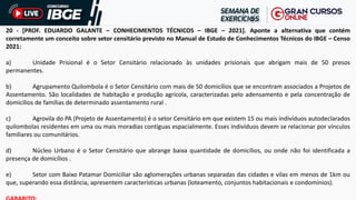 20 - [PROF. EDUARDO GALANTE – CONHECIMENTOS TÉCNICOS – IBGE – 2021]. Aponte a alternativa que contém
corretamente um conceito sobre setor censitário previsto no Manual de Estudo de Conhecimentos Técnicos do IBGE – Censo
2021:
a) Unidade Prisional é o Setor Censitário relacionado às unidades prisionais que abrigam mais de 50 presos
permanentes.
b) Agrupamento Quilombola é o Setor Censitário com mais de 50 domicílios que se encontram associados a Projetos de
Assentamento. São localidades de habitação e produção agrícola, caracterizadas pelo adensamento e pela concentração de
domicílios de famílias de determinado assentamento rural .
c) Agrovila do PA (Projeto de Assentamento) é o setor Censitário em que existem 15 ou mais indivíduos autodeclarados
quilombolas residentes em uma ou mais moradias contíguas espacialmente. Esses indivíduos devem se relacionar por vínculos
familiares ou comunitários.
d) Núcleo Urbano é o Setor Censitário que abrange baixa quantidade de domicílios, ou onde não foi identificada a
presença de domicílios .
e) Setor com Baixo Patamar Domiciliar são aglomerações urbanas separadas das cidades e vilas em menos de 1km ou
que, superando essa distância, apresentem características urbanas (loteamento, conjuntos habitacionais e condomínios).
 