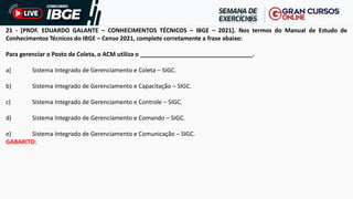 21 - [PROF. EDUARDO GALANTE – CONHECIMENTOS TÉCNICOS – IBGE – 2021]. Nos termos do Manual de Estudo de
Conhecimentos Técnicos do IBGE – Censo 2021, complete corretamente a frase abaixo:
Para gerenciar o Posto de Coleta, o ACM utiliza o __________________________________.
a) Sistema Integrado de Gerenciamento e Coleta – SIGC.
b) Sistema Integrado de Gerenciamento e Capacitação – SIGC.
c) Sistema Integrado de Gerenciamento e Controle – SIGC.
d) Sistema Integrado de Gerenciamento e Comando – SIGC.
e) Sistema Integrado de Gerenciamento e Comunicação – SIGC.
GABARITO:
 