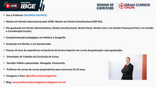 ✓ Sou o Professor EDUARDO GALANTE;
✓ Mestre em Direito Internacional pela UFRN. Mestre em Direito Constitucional (IDP-DF);
✓ Pós-graduado em Direito Administrativo, Direito Constitucional, Direito Penal, Direito Civil e em Direito Processual Civil e em Gestão
e Coordenação Escolar;
✓ Complementação pedagógica em História e Geografia
✓ Graduado em Direito, e em Secretariado.
✓ Possuo 10 anos de experiência na Docência de Ensino Superior em cursos de graduação e pós-graduação;
✓ Orientador de Trabalho de Conclusão de Curso;
✓ Servidor Público aposentado. Advogado. Parecerista.
✓ Professor de cursos de cursos preparatórios para concursos há 10 anos.
✓ Instagram e Face: @professoreduardogalante
✓ Blog: www.professoreduardogalante.blogspot.com.br
 