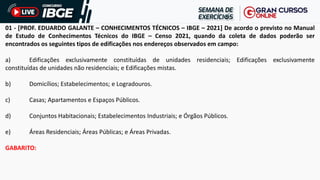 01 - [PROF. EDUARDO GALANTE – CONHECIMENTOS TÉCNICOS – IBGE – 2021] De acordo o previsto no Manual
de Estudo de Conhecimentos Técnicos do IBGE – Censo 2021, quando da coleta de dados poderão ser
encontrados os seguintes tipos de edificações nos endereços observados em campo:
a) Edificações exclusivamente constituídas de unidades residenciais; Edificações exclusivamente
constituídas de unidades não residenciais; e Edificações mistas.
b) Domicílios; Estabelecimentos; e Logradouros.
c) Casas; Apartamentos e Espaços Públicos.
d) Conjuntos Habitacionais; Estabelecimentos Industriais; e Órgãos Públicos.
e) Áreas Residenciais; Áreas Públicas; e Áreas Privadas.
GABARITO:
 