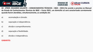 02 - [PROF. EDUARDO GALANTE – CONHECIMENTOS TÉCNICOS – IBGE – 2021] De acordo o previsto no Manual
de Estudo de Conhecimentos Técnicos do IBGE – Censo 2021, um domicílio só será caracterizado corretamente
quando forem atendidas, simultaneamente, as condições de:
a) acomodação e cômodo.
b) separação e independência.
c) divisão e compartilhamento.
d) separação e flexibilidade.
e) divisão e independência.
GABARITO:
 