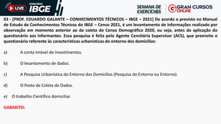 03 - [PROF. EDUARDO GALANTE – CONHECIMENTOS TÉCNICOS – IBGE – 2021] De acordo o previsto no Manual
de Estudo de Conhecimentos Técnicos do IBGE – Censo 2021, é um levantamento de informações realizado por
observação em momento anterior ao da coleta do Censo Demográfico 2020, ou seja, antes da aplicação do
questionário aos informantes. Essa pesquisa é feita pelo Agente Censitária Supervisor (ACS), que preenche o
questionário referente às características urbanísticas do entorno dos domicílios:
a) A conta Imóvel de Investimentos.
b) O levantamento de dados.
c) A Pesquisa Urbanística do Entorno dos Domicílios (Pesquisa do Entorno ou Entorno).
d) O Posto de Coleta de Dados.
e) O trabalho Científico domiciliar.
GABARITO:
 