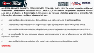 04 - [PROF. EDUARDO GALANTE – CONHECIMENTOS TÉCNICOS – IBGE – 2021] De acordo o previsto no Manual
de Estudo de Conhecimentos Técnicos do IBGE – Censo 2021, o IBGE oferece um panorama objetivo e atual do
país, com a produção e a disseminação de informações de natureza estatística, geográfica e ambiental. Tais
informações, relevantes e confiáveis, são essenciais para:
a) A consolidação de uma sociedade democrática e para o planejamento de políticas públicas.
b) A consolidação de uma sociedade fragmentada e para o planejamento da distribuição de rendas.
c) A consolidação de uma sociedade não politizada para o planejamento do desenvolvimento econômico.
d) A consolidação de uma sociedade atuante economicamente e para o planejamento de distribuição
espacial da população.
e) A consolidação de uma sociedade informada e para o planejamento de políticas sociais.
GABARITO:
 