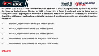 05 - [PROF. EDUARDO GALANTE – CONHECIMENTOS TÉCNICOS – IBGE – 2021] De acordo o previsto no Manual
de Estudo de Conhecimentos Técnicos do IBGE – Censo 2021, o Censo é a principal fonte de dados sobre a
situação de vida da população nos municípios e localidades. Estes dados podem ser utilizados para a definição
de políticas públicas em nível nacional, estadual e municipal. E também como auxílio para a tomada de decisões
na área de:
a) Economia, especialmente em relação ao setor privado.
b) Finanças, especialmente em relação ao setor público.
c) Finanças, especialmente em relação ao setor privado.
d) Investimentos, especialmente em relação ao setor público.
e) Investimentos, especialmente em relação ao setor privado.
GABARITO:
 