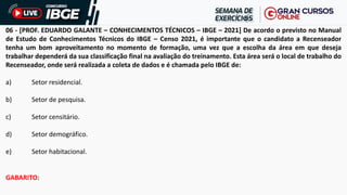 06 - [PROF. EDUARDO GALANTE – CONHECIMENTOS TÉCNICOS – IBGE – 2021] De acordo o previsto no Manual
de Estudo de Conhecimentos Técnicos do IBGE – Censo 2021, é importante que o candidato a Recenseador
tenha um bom aproveitamento no momento de formação, uma vez que a escolha da área em que deseja
trabalhar dependerá da sua classificação final na avaliação do treinamento. Esta área será o local de trabalho do
Recenseador, onde será realizada a coleta de dados e é chamada pelo IBGE de:
a) Setor residencial.
b) Setor de pesquisa.
c) Setor censitário.
d) Setor demográfico.
e) Setor habitacional.
GABARITO:
 