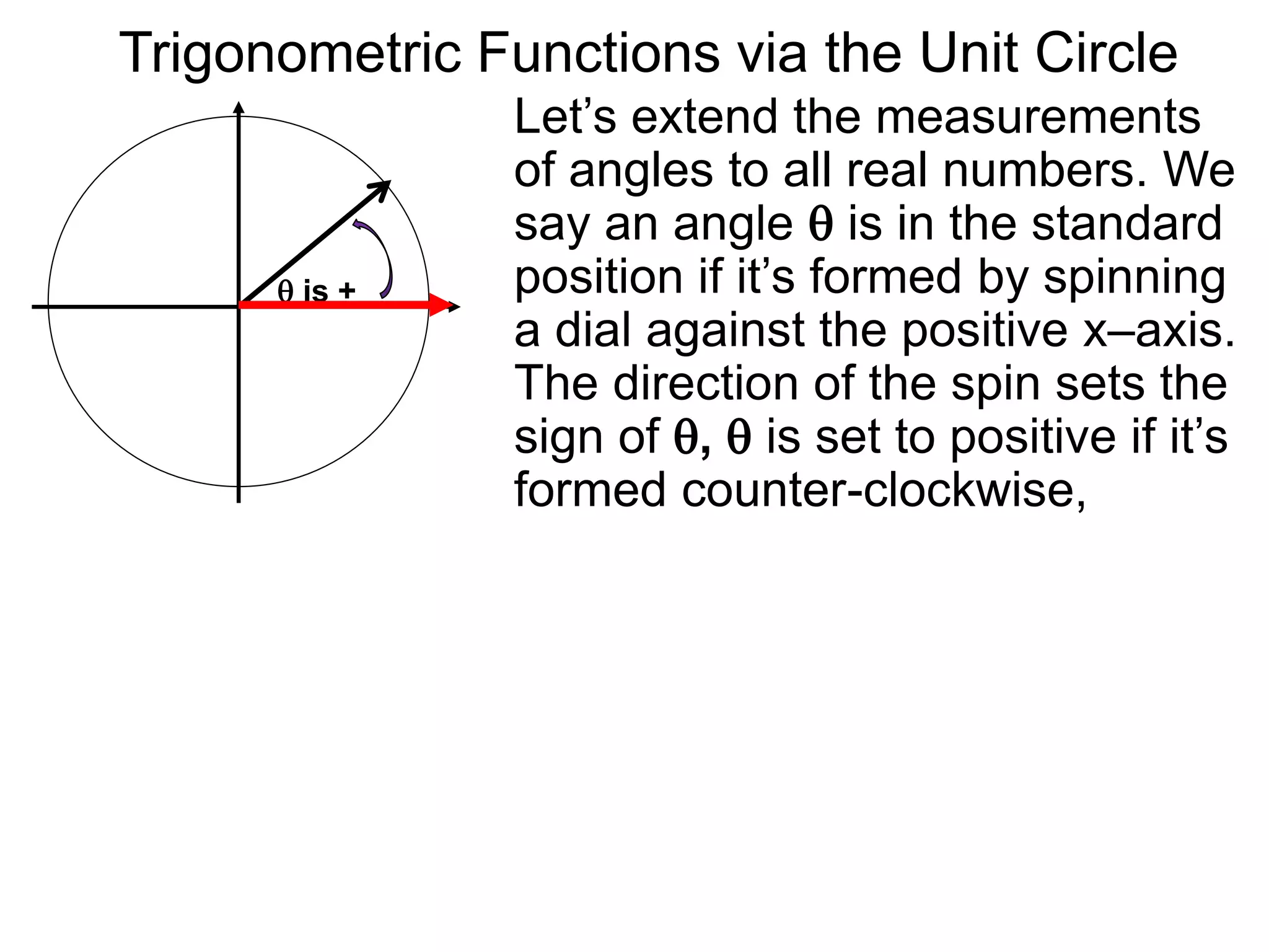 Let’s extend the measurements
of angles to all real numbers. We
say an angle  is in the standard
position if it’s formed by spinning
a dial against the positive x–axis.
The direction of the spin sets the
sign of ,  is set to positive if it’s
formed counter-clockwise,
 is +
Trigonometric Functions via the Unit Circle
 