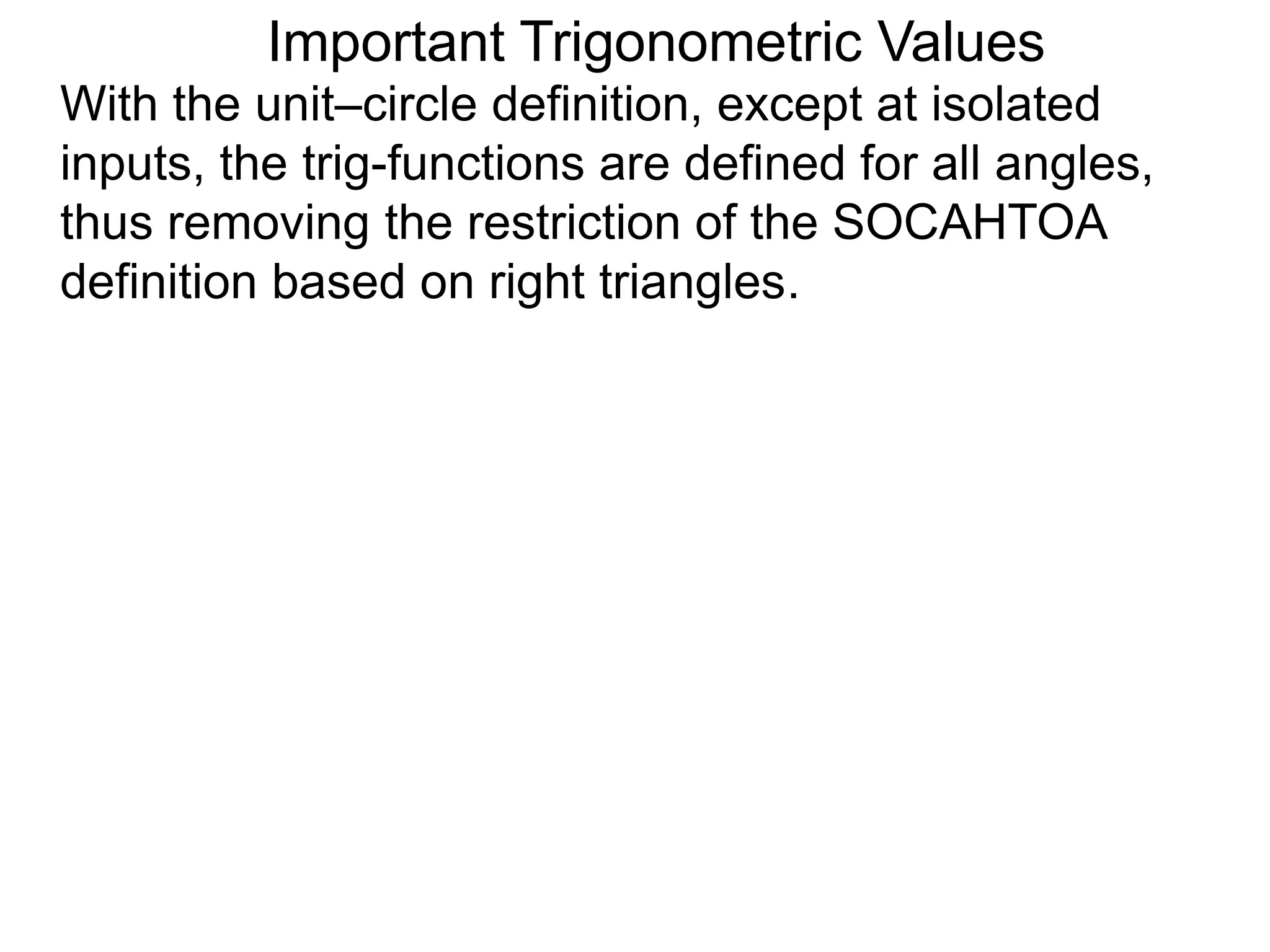 Important Trigonometric Values
With the unit–circle definition, except at isolated
inputs, the trig-functions are defined for all angles,
thus removing the restriction of the SOCAHTOA
definition based on right triangles.
 