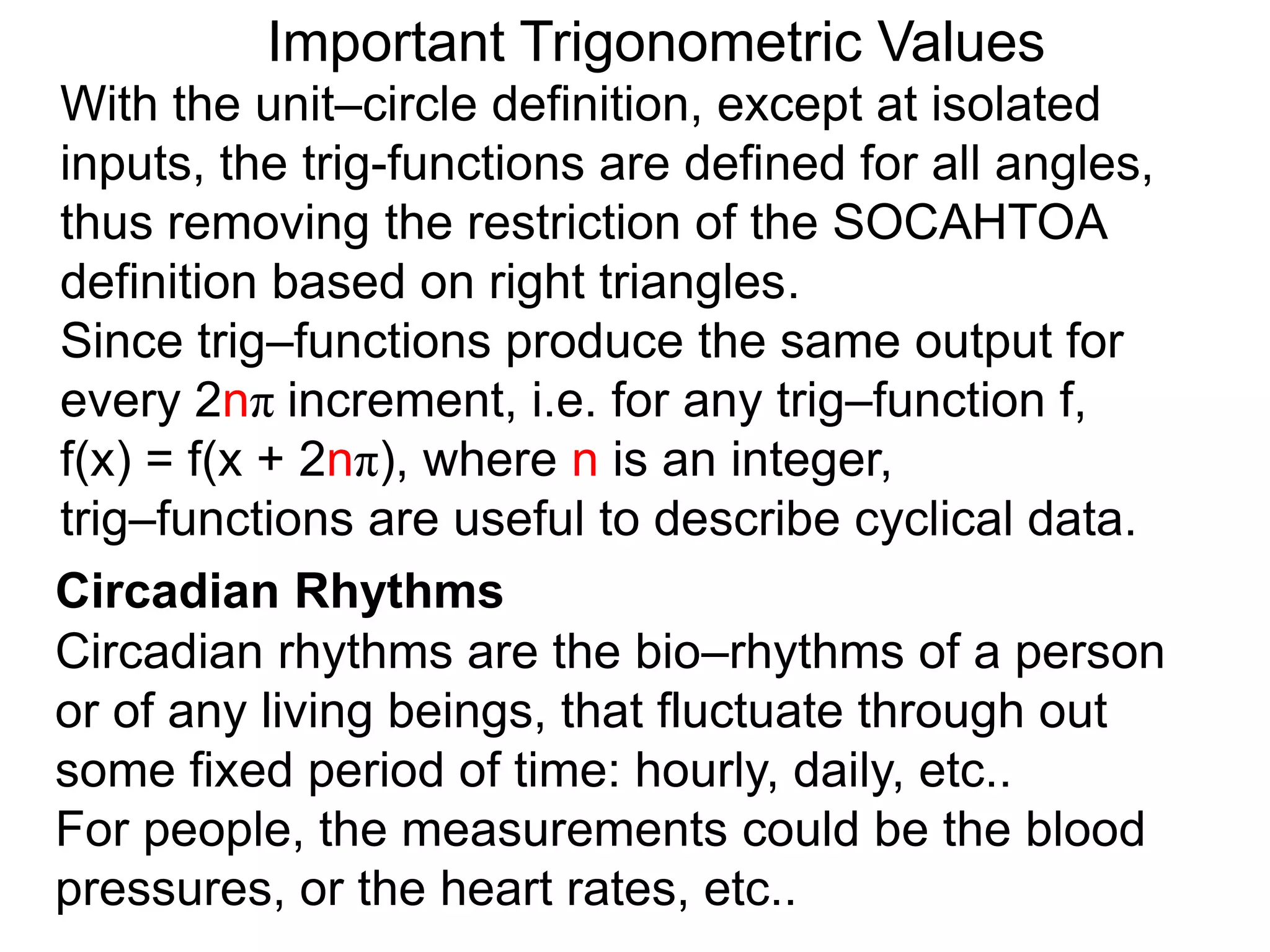 Important Trigonometric Values
With the unit–circle definition, except at isolated
inputs, the trig-functions are defined for all angles,
thus removing the restriction of the SOCAHTOA
definition based on right triangles.
Since trig–functions produce the same output for
every 2nπ increment, i.e. for any trig–function f,
f(x) = f(x + 2nπ), where n is an integer,
trig–functions are useful to describe cyclical data.
Circadian Rhythms
Circadian rhythms are the bio–rhythms of a person
or of any living beings, that fluctuate through out
some fixed period of time: hourly, daily, etc..
For people, the measurements could be the blood
pressures, or the heart rates, etc..
 
