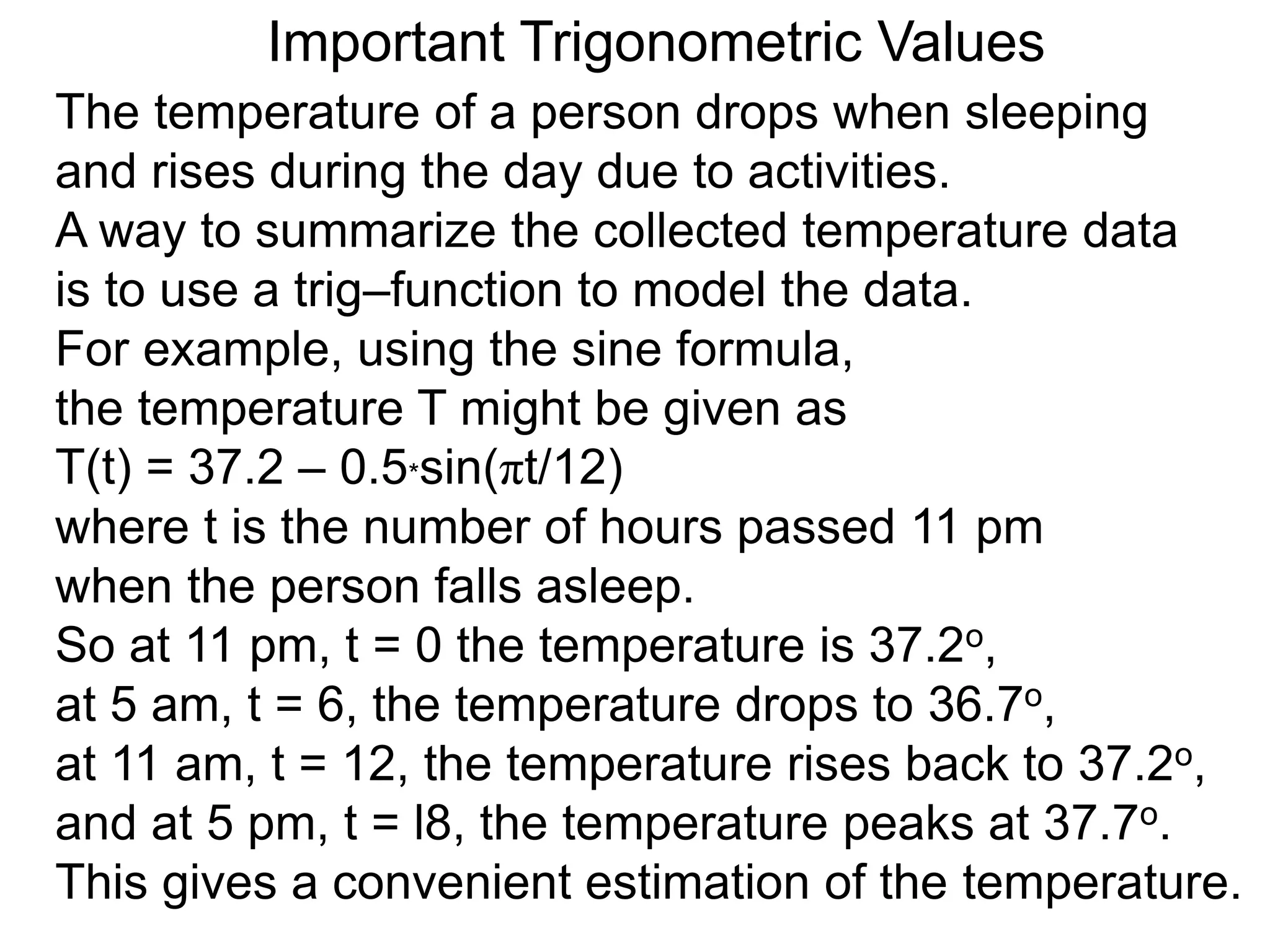 Important Trigonometric Values
The temperature of a person drops when sleeping
and rises during the day due to activities.
A way to summarize the collected temperature data
is to use a trig–function to model the data.
For example, using the sine formula,
the temperature T might be given as
T(t) = 37.2 – 0.5*sin(πt/12)
where t is the number of hours passed 11 pm
when the person falls asleep.
So at 11 pm, t = 0 the temperature is 37.2o,
at 5 am, t = 6, the temperature drops to 36.7o,
at 11 am, t = 12, the temperature rises back to 37.2o,
and at 5 pm, t = l8, the temperature peaks at 37.7o.
This gives a convenient estimation of the temperature.
 