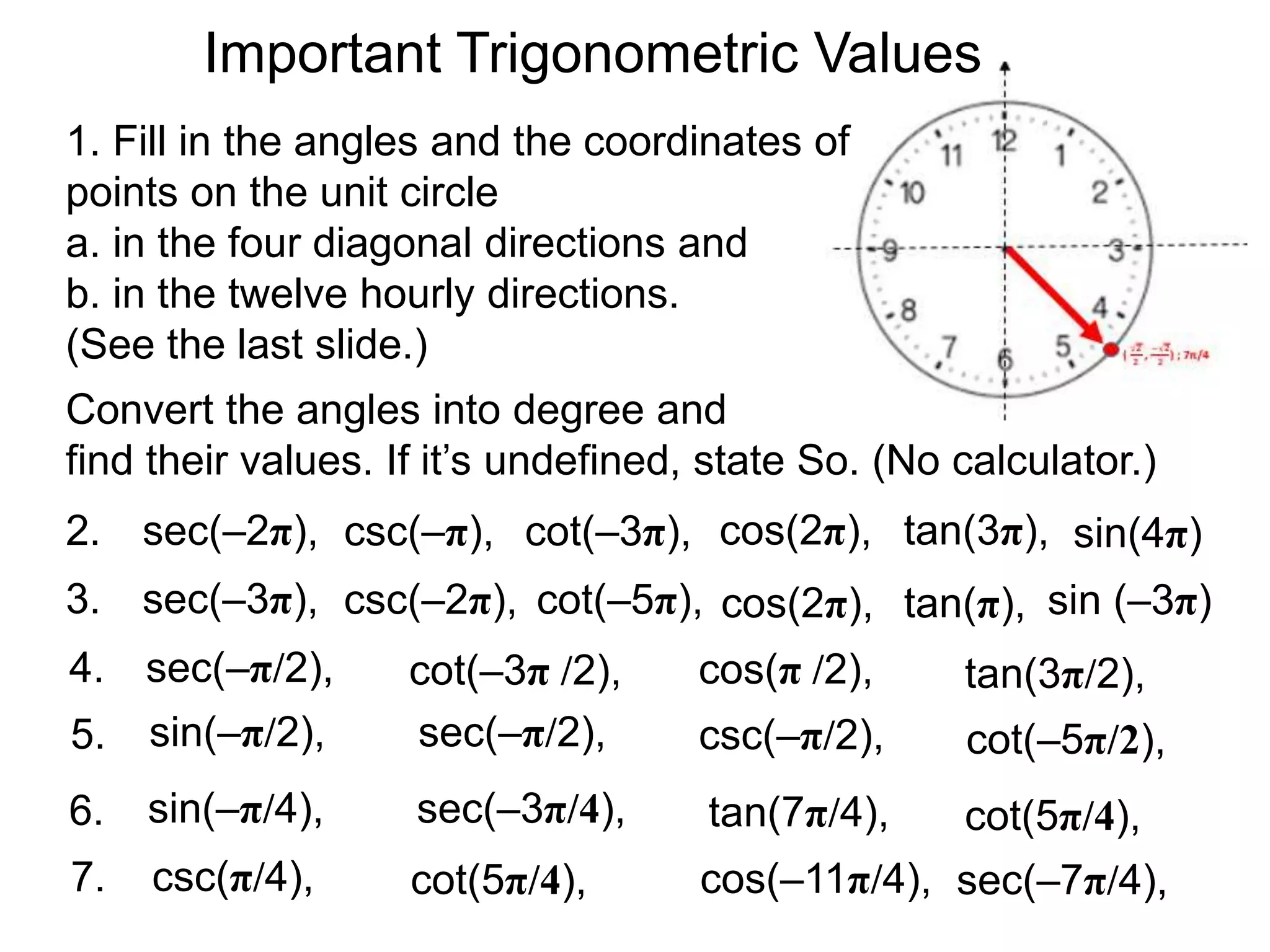 Important Trigonometric Values
1. Fill in the angles and the coordinates of
points on the unit circle
a. in the four diagonal directions and
b. in the twelve hourly directions.
(See the last slide.)
2.
Convert the angles into degree and
find their values. If it’s undefined, state So. (No calculator.)
sin(4π)cos(2π), tan(3π),sec(–2π), cot(–3π),csc(–π),
3. cos(2π), tan(π),sec(–3π), cot(–5π),csc(–2π), sin (–3π)
4. cos(π /2), tan(3π/2),sec(–π/2), cot(–3π /2),
cot(–5π/2),csc(–π/2),sin(–π/2),5. sec(–π/2),
7. cos(–11π/4),
tan(7π/4),
sec(–7π/4),cot(5π/4),
cot(5π/4),
csc(π/4),
sin(–π/4),6. sec(–3π/4),
 