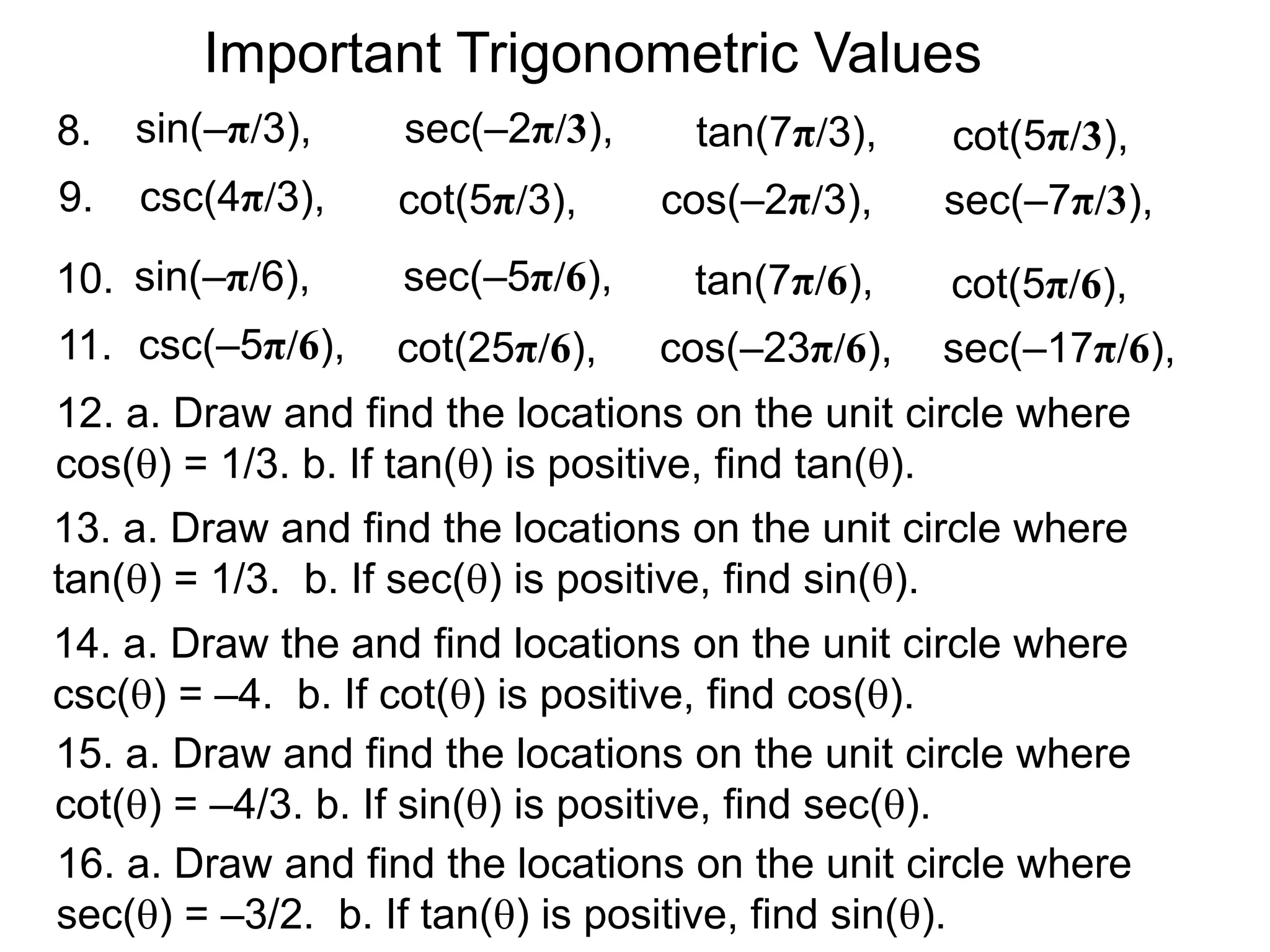 Important Trigonometric Values
9. cos(–2π/3),
tan(7π/3),
sec(–7π/3),cot(5π/3),
cot(5π/3),
csc(4π/3),
sin(–π/3),8. sec(–2π/3),
11. cos(–23π/6),
tan(7π/6),
sec(–17π/6),cot(25π/6),
cot(5π/6),
csc(–5π/6),
sin(–π/6),10. sec(–5π/6),
12. a. Draw and find the locations on the unit circle where
cos() = 1/3. b. If tan() is positive, find tan().
13. a. Draw and find the locations on the unit circle where
tan() = 1/3. b. If sec() is positive, find sin().
14. a. Draw the and find locations on the unit circle where
csc() = –4. b. If cot() is positive, find cos().
15. a. Draw and find the locations on the unit circle where
cot() = –4/3. b. If sin() is positive, find sec().
16. a. Draw and find the locations on the unit circle where
sec() = –3/2. b. If tan() is positive, find sin().
 