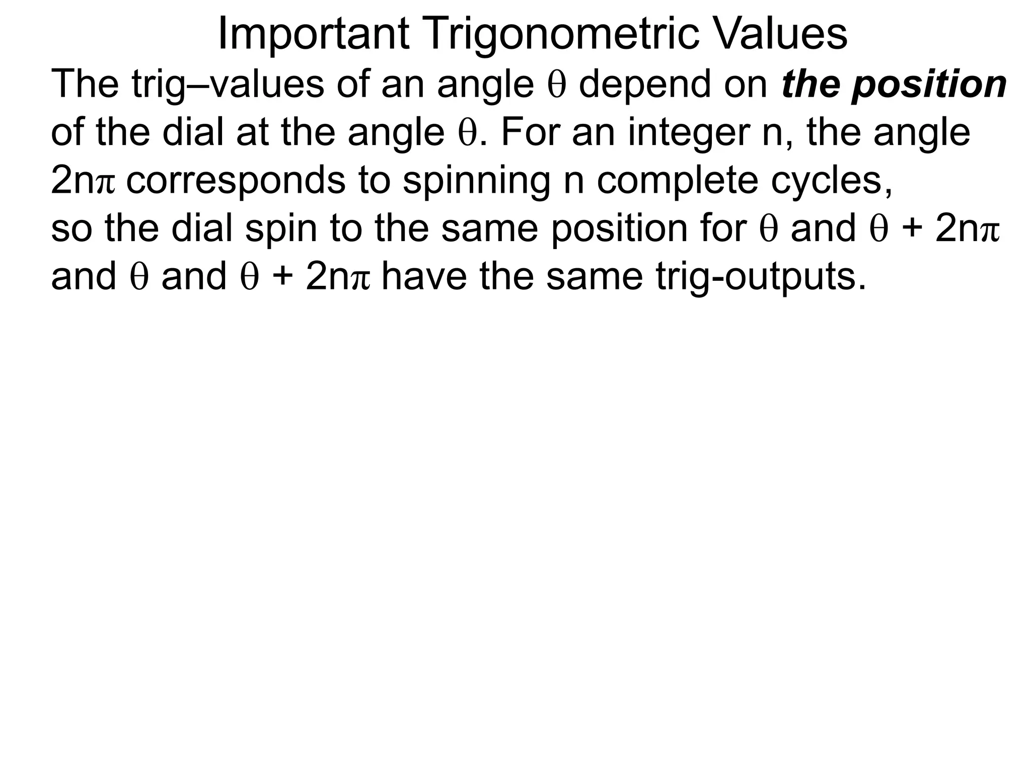 Important Trigonometric Values
The trig–values of an angle  depend on the position
of the dial at the angle . For an integer n, the angle
2nπ corresponds to spinning n complete cycles,
so the dial spin to the same position for  and  + 2nπ
and  and  + 2nπ have the same trig-outputs.
 