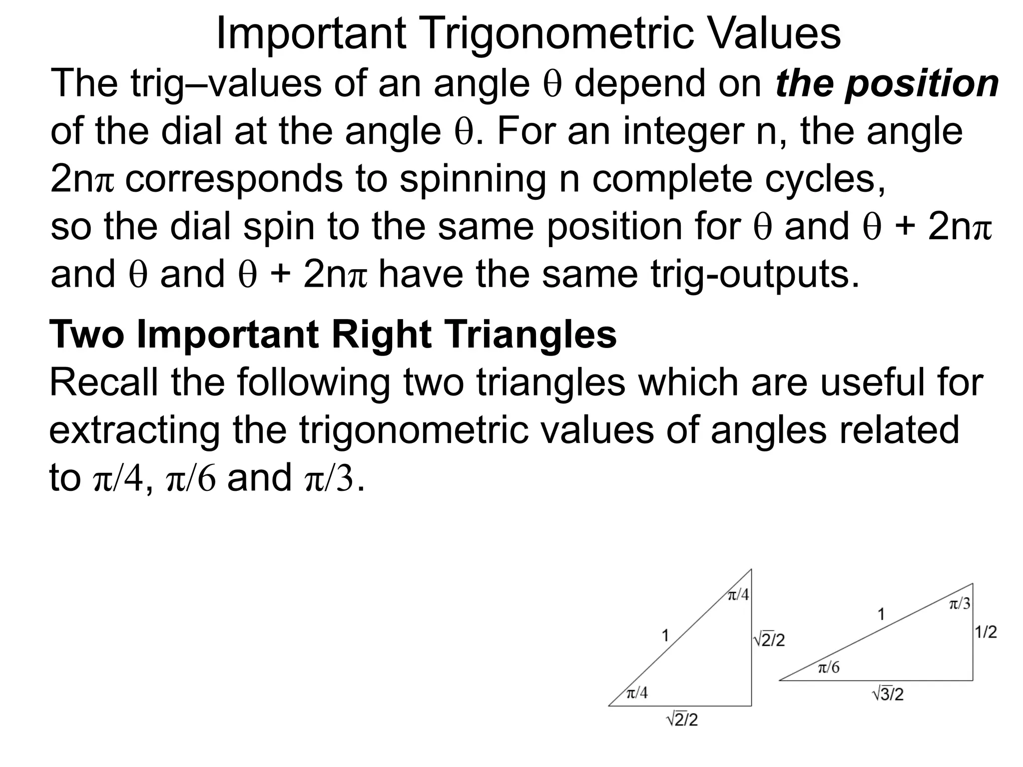 Two Important Right Triangles
Recall the following two triangles which are useful for
extracting the trigonometric values of angles related
to π/4, π/6 and π/3.
Important Trigonometric Values
The trig–values of an angle  depend on the position
of the dial at the angle . For an integer n, the angle
2nπ corresponds to spinning n complete cycles,
so the dial spin to the same position for  and  + 2nπ
and  and  + 2nπ have the same trig-outputs.
 