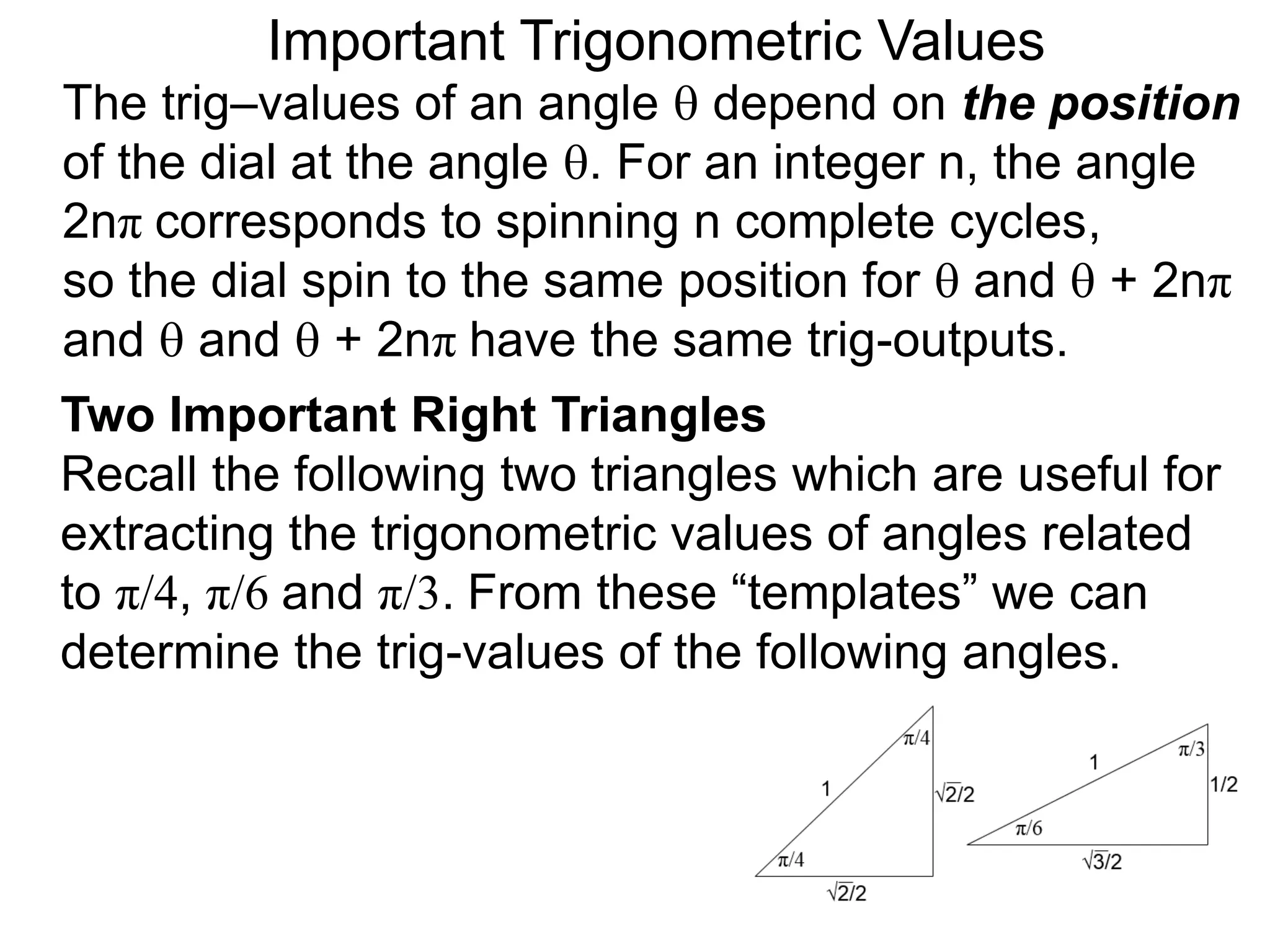 Two Important Right Triangles
Recall the following two triangles which are useful for
extracting the trigonometric values of angles related
to π/4, π/6 and π/3. From these “templates” we can
determine the trig-values of the following angles.
Important Trigonometric Values
The trig–values of an angle  depend on the position
of the dial at the angle . For an integer n, the angle
2nπ corresponds to spinning n complete cycles,
so the dial spin to the same position for  and  + 2nπ
and  and  + 2nπ have the same trig-outputs.
 
