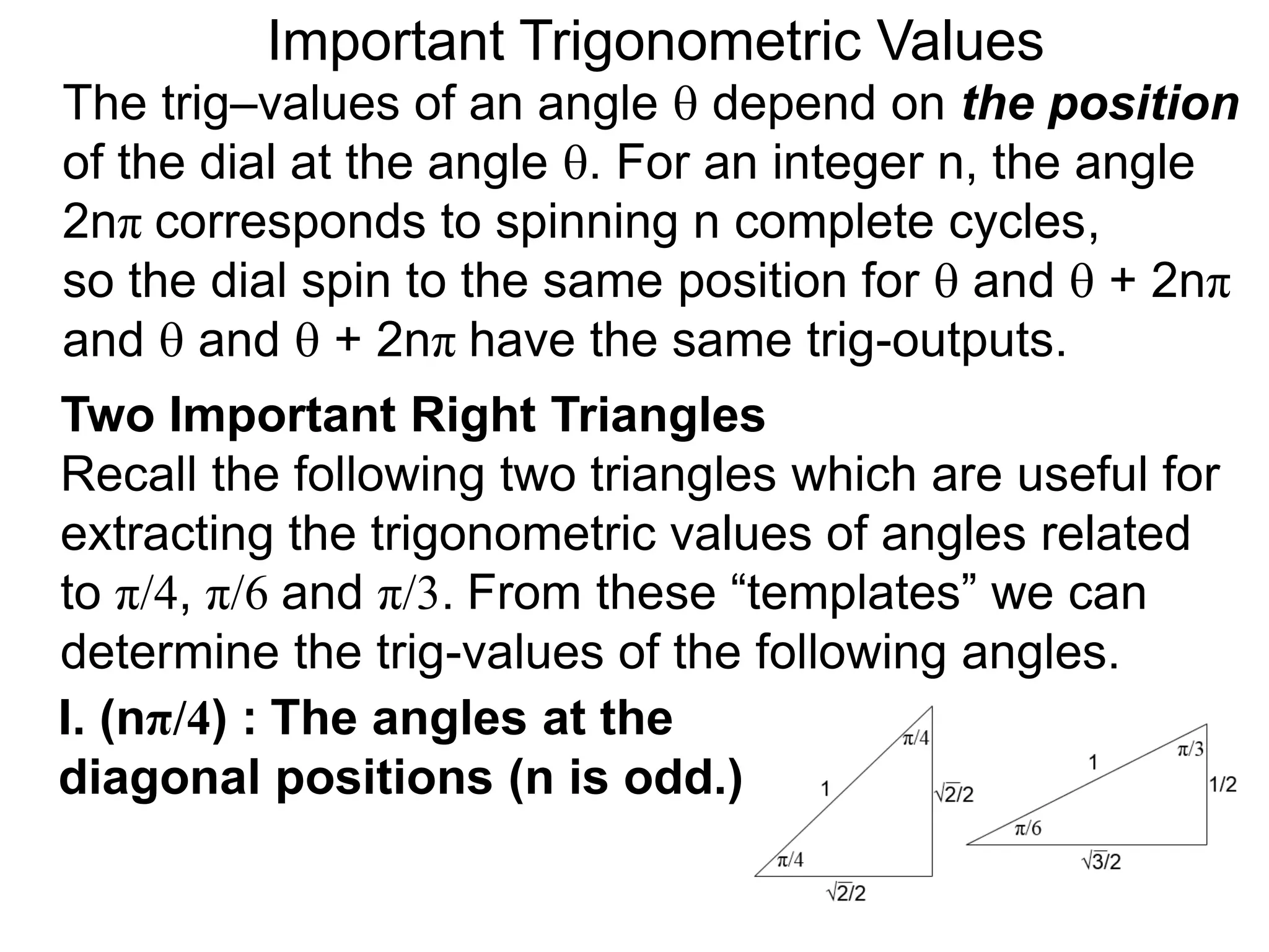 Two Important Right Triangles
Recall the following two triangles which are useful for
extracting the trigonometric values of angles related
to π/4, π/6 and π/3. From these “templates” we can
determine the trig-values of the following angles.
Important Trigonometric Values
The trig–values of an angle  depend on the position
of the dial at the angle . For an integer n, the angle
2nπ corresponds to spinning n complete cycles,
so the dial spin to the same position for  and  + 2nπ
and  and  + 2nπ have the same trig-outputs.
I. (nπ/4) : The angles at the
diagonal positions (n is odd.)
 