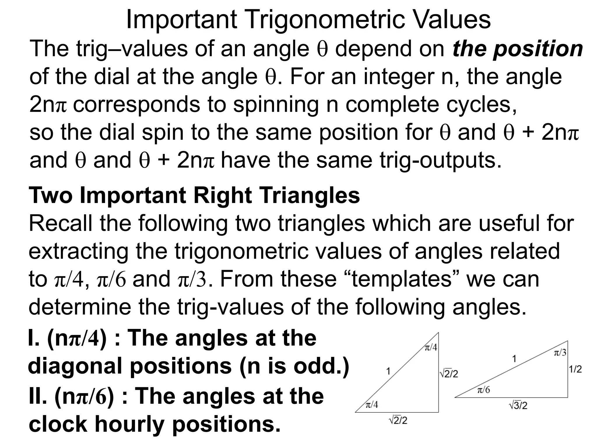 Two Important Right Triangles
Recall the following two triangles which are useful for
extracting the trigonometric values of angles related
to π/4, π/6 and π/3. From these “templates” we can
determine the trig-values of the following angles.
Important Trigonometric Values
The trig–values of an angle  depend on the position
of the dial at the angle . For an integer n, the angle
2nπ corresponds to spinning n complete cycles,
so the dial spin to the same position for  and  + 2nπ
and  and  + 2nπ have the same trig-outputs.
I. (nπ/4) : The angles at the
diagonal positions (n is odd.)
II. (nπ/6) : The angles at the
clock hourly positions.
 