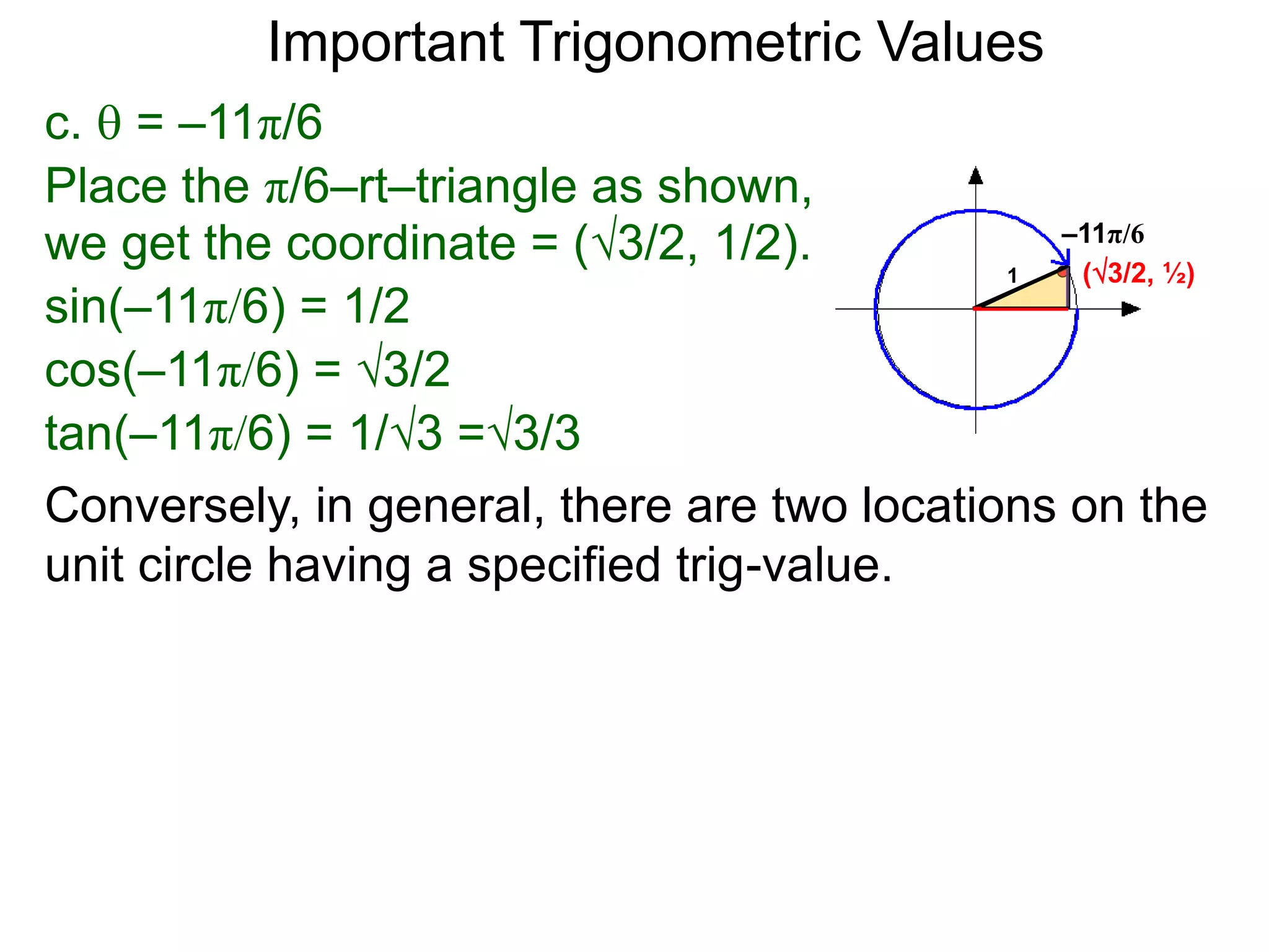 c.  = –11π/6
–11π/6
(3/2, ½)
Place the π/6–rt–triangle as shown,
we get the coordinate = (3/2, 1/2).
sin(–11π/6) = 1/2
cos(–11π/6) = 3/2
tan(–11π/6) = 1/3 =3/3
1
Important Trigonometric Values
Conversely, in general, there are two locations on the
unit circle having a specified trig-value.
 