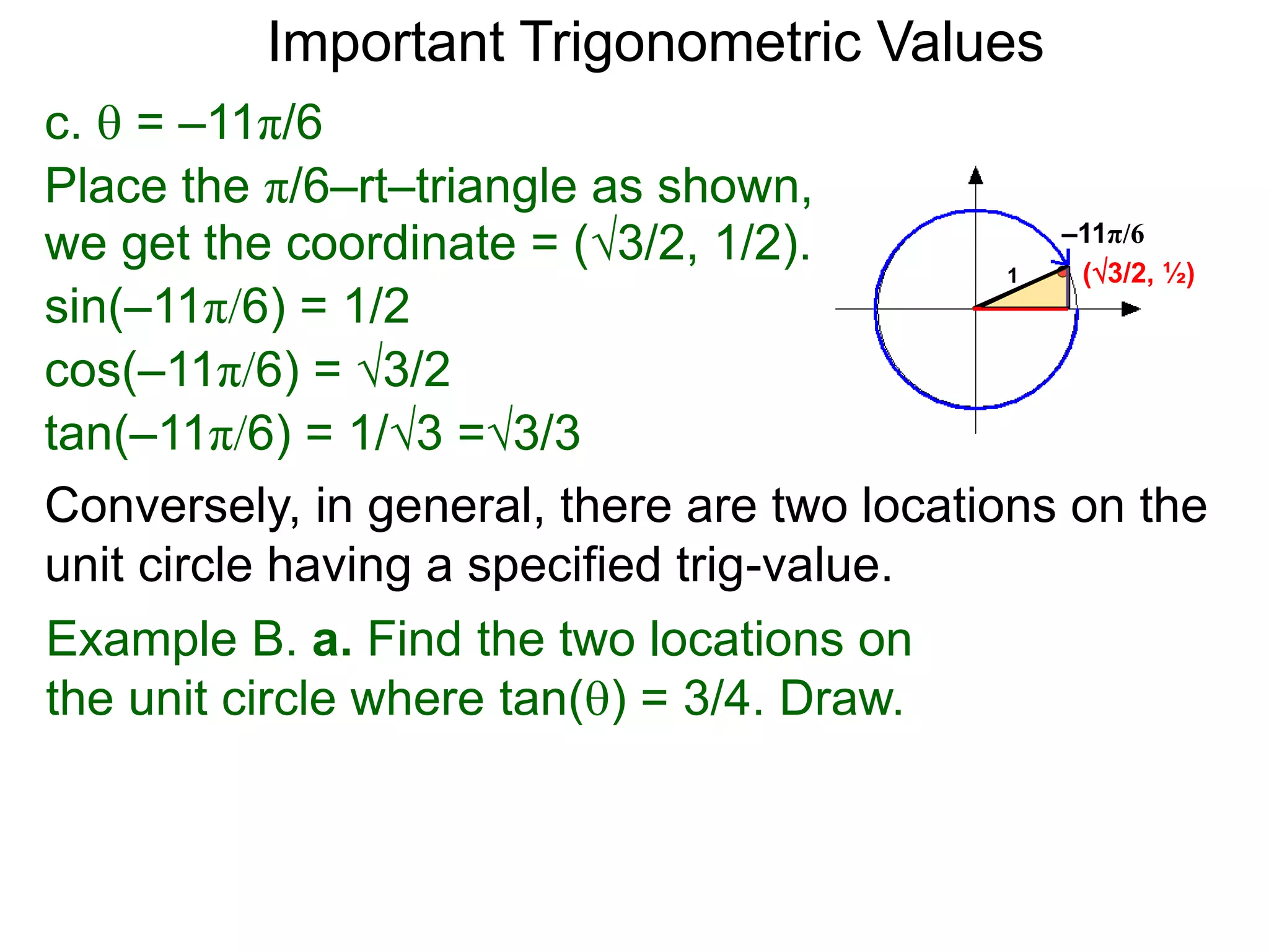 c.  = –11π/6
–11π/6
(3/2, ½)
Place the π/6–rt–triangle as shown,
we get the coordinate = (3/2, 1/2).
sin(–11π/6) = 1/2
cos(–11π/6) = 3/2
tan(–11π/6) = 1/3 =3/3
1
Important Trigonometric Values
Example B. a. Find the two locations on
the unit circle where tan() = 3/4. Draw.
Conversely, in general, there are two locations on the
unit circle having a specified trig-value.
 